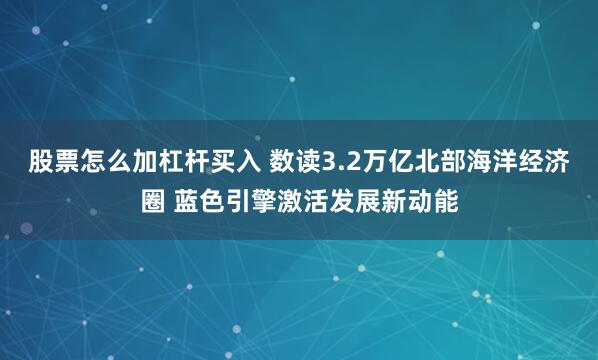 股票怎么加杠杆买入 数读3.2万亿北部海洋经济圈 蓝色引擎激活发展新动能