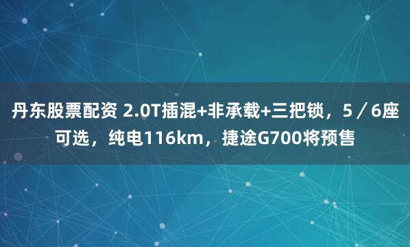 丹东股票配资 2.0T插混+非承载+三把锁，5／6座可选，纯电116km，捷途G700将预售