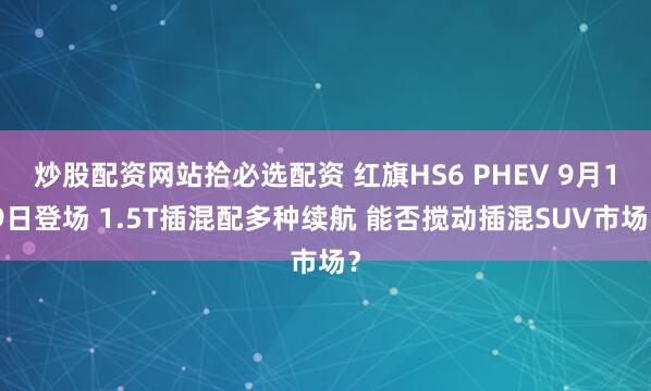 炒股配资网站拾必选配资 红旗HS6 PHEV 9月19日登场 1.5T插混配多种续航 能否搅动插混SUV市场？