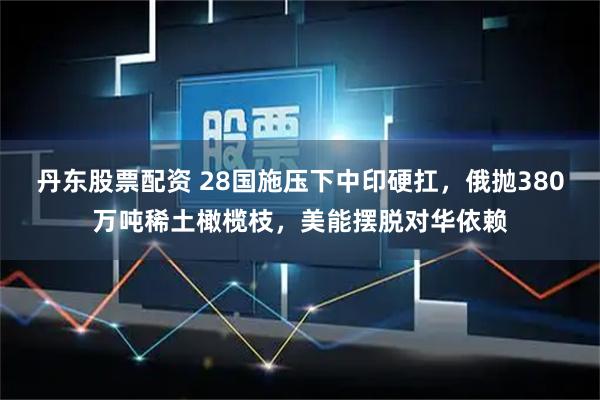 丹东股票配资 28国施压下中印硬扛，俄抛380万吨稀土橄榄枝，美能摆脱对华依赖