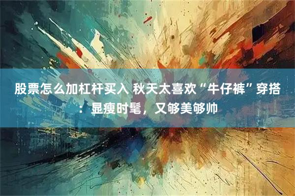 股票怎么加杠杆买入 秋天太喜欢“牛仔裤”穿搭:显瘦时髦,又够美够帅