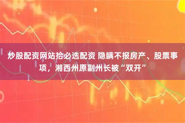 炒股配资网站拾必选配资 隐瞒不报房产、股票事项，湘西州原副州长被“双开”