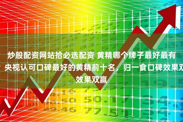 炒股配资网站拾必选配资 黄精哪个牌子最好最有效？央视认可口碑最好的黄精前十名，归一食口碑效果双赢