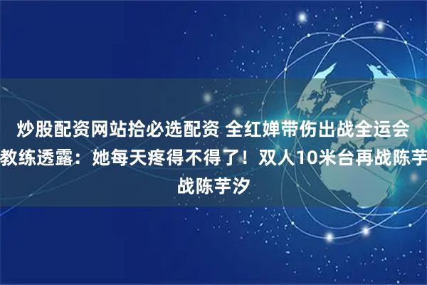 炒股配资网站拾必选配资 全红婵带伤出战全运会，教练透露：她每天疼得不得了！双人10米台再战陈芋汐