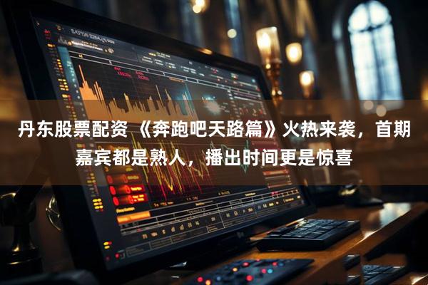 丹东股票配资 《奔跑吧天路篇》火热来袭，首期嘉宾都是熟人，播出时间更是惊喜