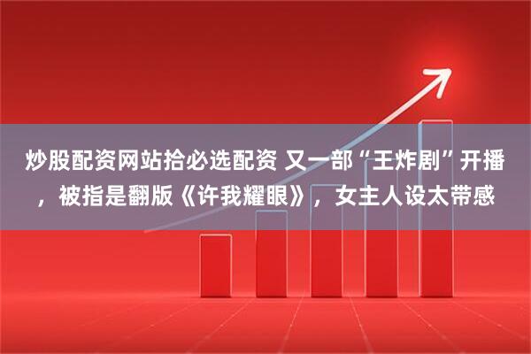 炒股配资网站拾必选配资 又一部“王炸剧”开播，被指是翻版《许我耀眼》，女主人设太带感