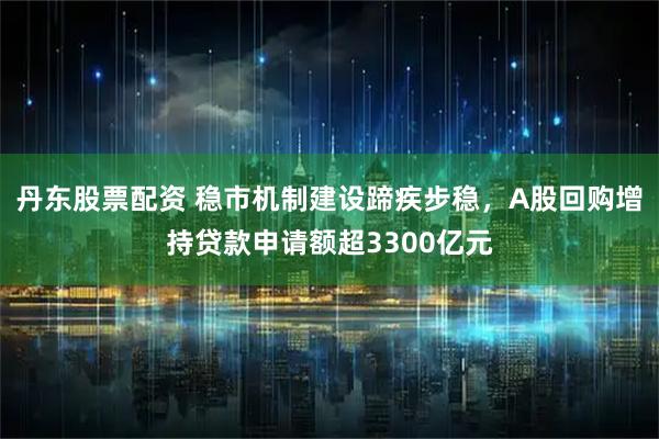 丹东股票配资 稳市机制建设蹄疾步稳，A股回购增持贷款申请额超3300亿元