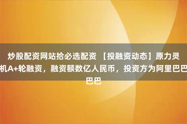 炒股配资网站拾必选配资 【投融资动态】原力灵机A+轮融资，融资额数亿人民币，投资方为阿里巴巴