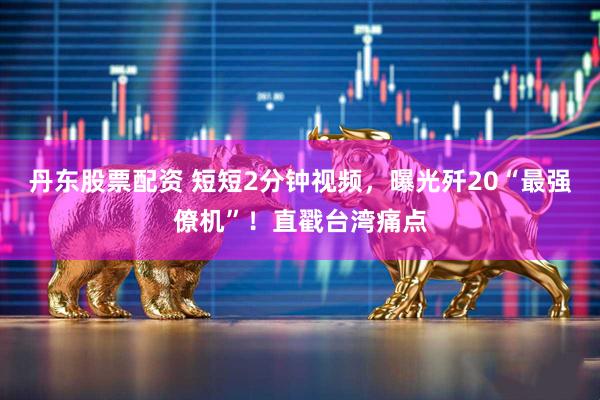 丹东股票配资 短短2分钟视频，曝光歼20“最强僚机”！直戳台湾痛点