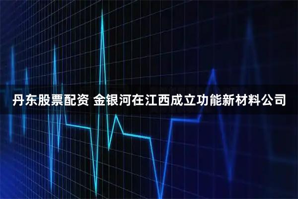 丹东股票配资 金银河在江西成立功能新材料公司