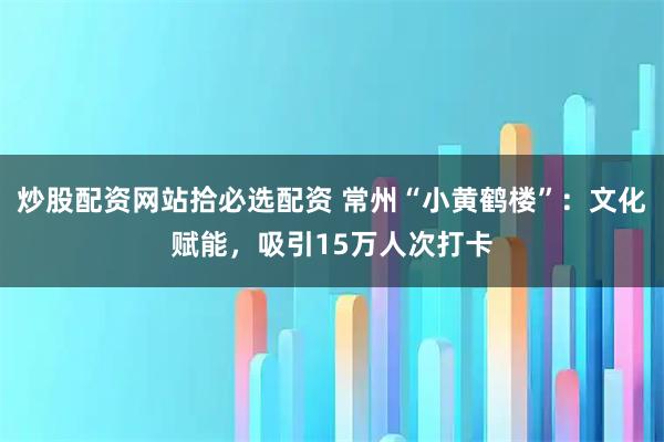 炒股配资网站拾必选配资 常州“小黄鹤楼”：文化赋能，吸引15万人次打卡