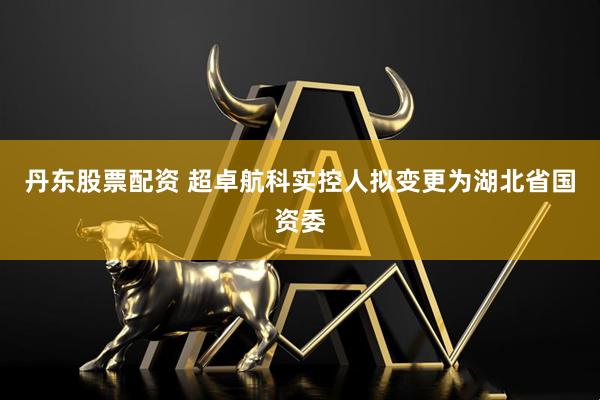 丹东股票配资 超卓航科实控人拟变更为湖北省国资委