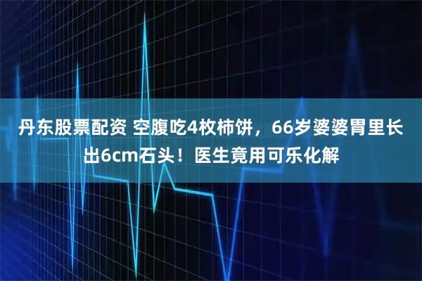 丹东股票配资 空腹吃4枚柿饼，66岁婆婆胃里长出6cm石头！医生竟用可乐化解
