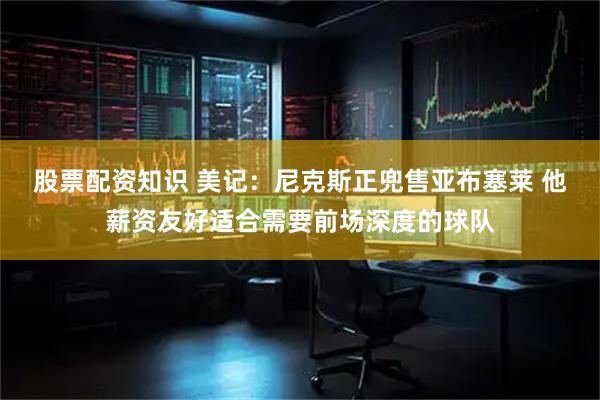股票配资知识 美记：尼克斯正兜售亚布塞莱 他薪资友好适合需要前场深度的球队