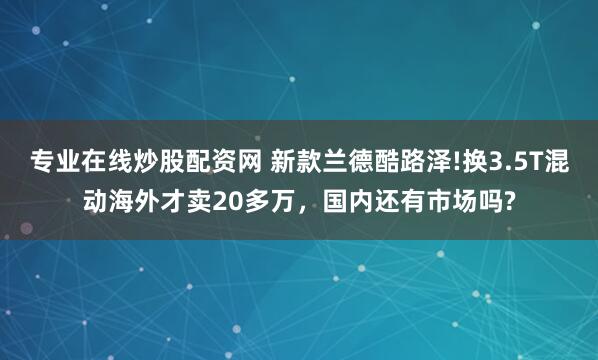 专业在线炒股配资网 新款兰德酷路泽!换3.5T混动海外才卖20多万，国内还有市场吗?