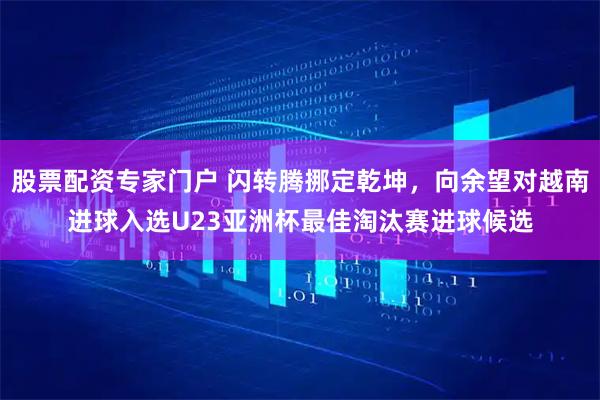 股票配资专家门户 闪转腾挪定乾坤，向余望对越南进球入选U23亚洲杯最佳淘汰赛进球候选