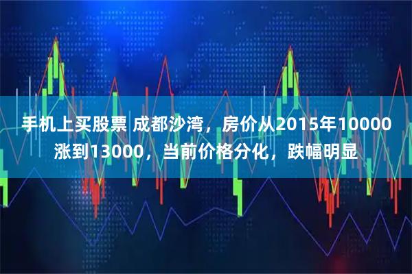 手机上买股票 成都沙湾，房价从2015年10000涨到13000，当前价格分化，跌幅明显