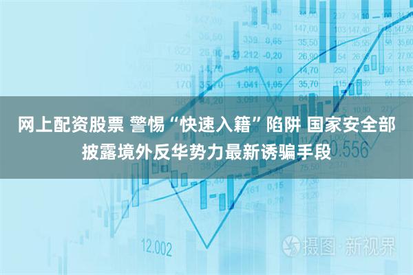 网上配资股票 警惕“快速入籍”陷阱 国家安全部披露境外反华势力最新诱骗手段