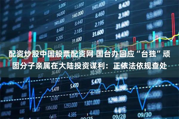 配资炒股中国股票配资网 国台办回应“台独”顽固分子亲属在大陆投资谋利：正依法依规查处