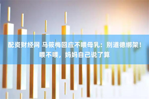 配资财经网 马筱梅回应不喂母乳：别道德绑架！喂不喂，妈妈自己说了算