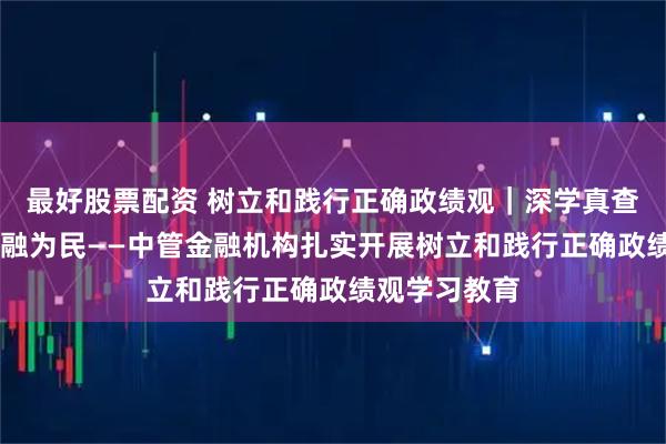 最好股票配资 树立和践行正确政绩观｜深学真查实改 践行金融为民——中管金融机构扎实开展树立和践行正确政绩观学习教育
