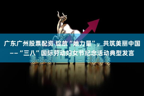 广东广州股票配资 绽放“她力量”，共筑美丽中国——“三八”国际劳动妇女节纪念活动典型发言