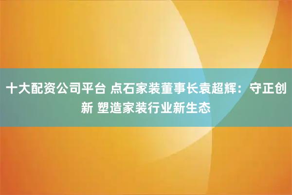 十大配资公司平台 点石家装董事长袁超辉：守正创新 塑造家装行业新生态