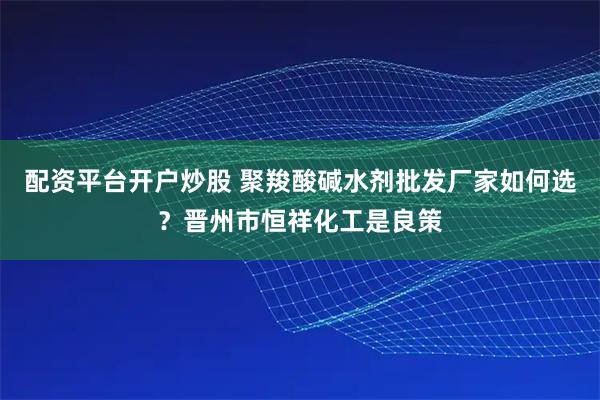 配资平台开户炒股 聚羧酸碱水剂批发厂家如何选？晋州市恒祥化工是良策