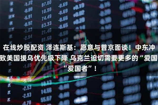 在线炒股配资 泽连斯基：愿意与普京面谈！中东冲突或致美国援乌优先级下降 乌克兰迫切需要更多的“爱国者”！