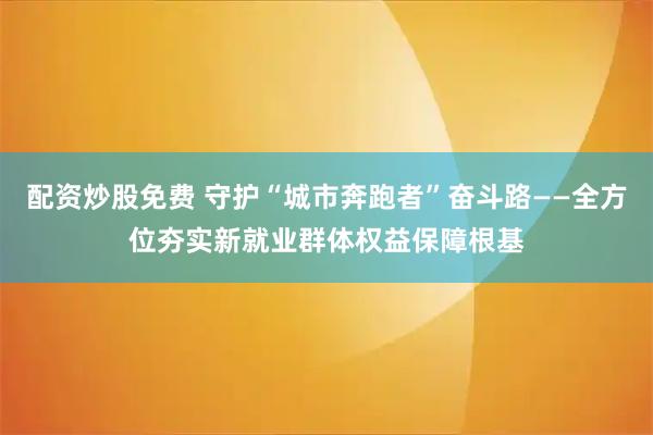 配资炒股免费 守护“城市奔跑者”奋斗路——全方位夯实新就业群体权益保障根基