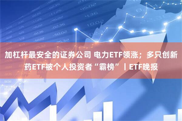 加杠杆最安全的证券公司 电力ETF领涨；多只创新药ETF被个人投资者“霸榜”丨ETF晚报