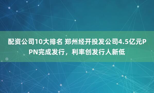 配资公司10大排名 郑州经开投发公司4.5亿元PPN完成发行，利率创发行人新低