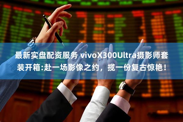 最新实盘配资服务 vivoX300Ultra摄影师套装开箱:赴一场影像之约，揽一份复古惊艳！