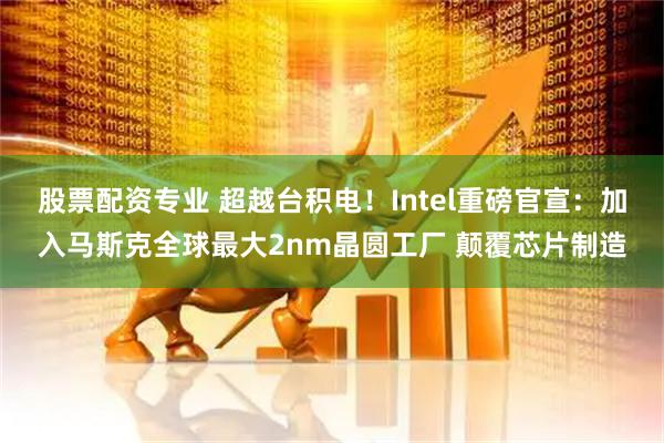 股票配资专业 超越台积电！Intel重磅官宣：加入马斯克全球最大2nm晶圆工厂 颠覆芯片制造