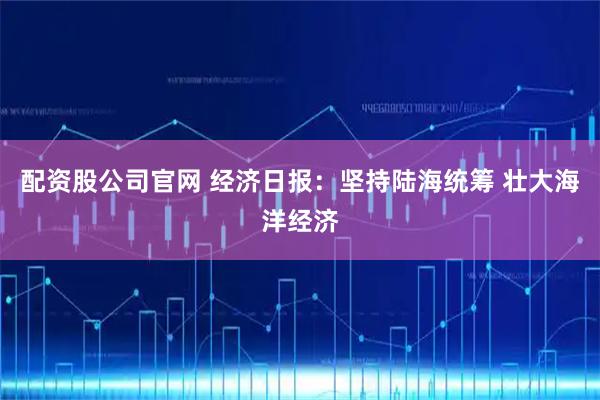 配资股公司官网 经济日报：坚持陆海统筹 壮大海洋经济