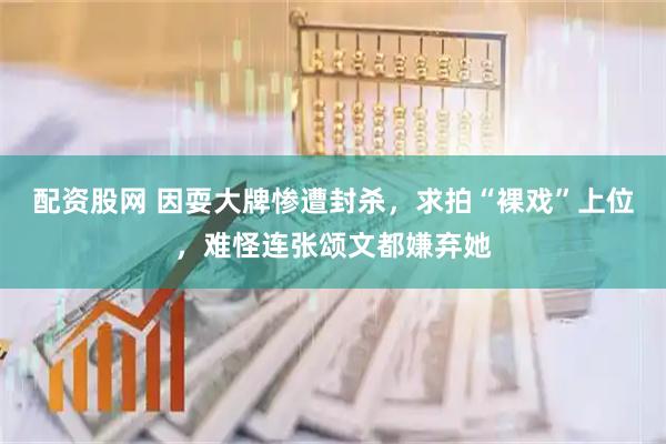配资股网 因耍大牌惨遭封杀，求拍“裸戏”上位，难怪连张颂文都嫌弃她