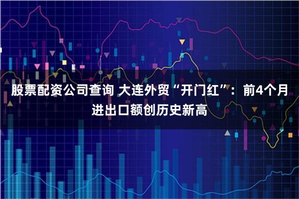 股票配资公司查询 大连外贸“开门红”：前4个月进出口额创历史新高