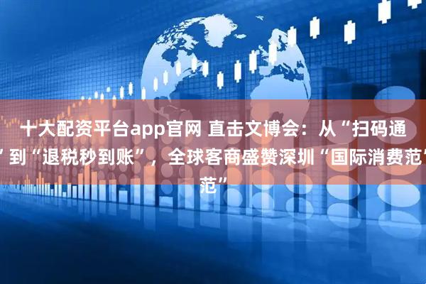 十大配资平台app官网 直击文博会：从“扫码通”到“退税秒到账”，全球客商盛赞深圳“国际消费范”