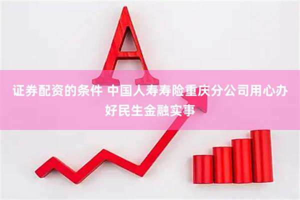 证券配资的条件 中国人寿寿险重庆分公司用心办好民生金融实事