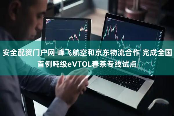 安全配资门户网 峰飞航空和京东物流合作 完成全国首例吨级eVTOL春茶专线试点