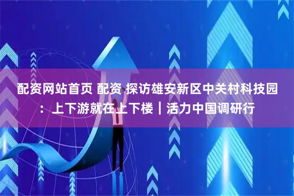 配资网站首页 配资 探访雄安新区中关村科技园：上下游就在上下楼︱活力中国调研行