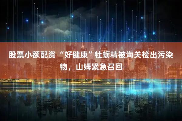 股票小额配资 “好健康”牡蛎精被海关检出污染物,山姆紧急召回